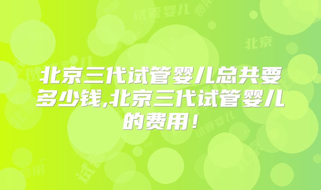 北京三代试管婴儿总共要多少钱,北京三代试管婴儿的费用!