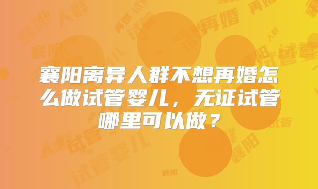 襄阳离异人群不想再婚怎么做试管婴儿,无证试管哪里可以做?