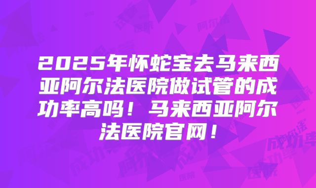 2025年怀蛇宝去马来西亚阿尔法医院做试管的成功率高吗!马来西亚阿尔法医院官网!