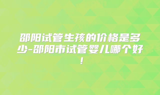 邵阳试管生孩的价格是多少-邵阳市试管婴儿哪个好！
