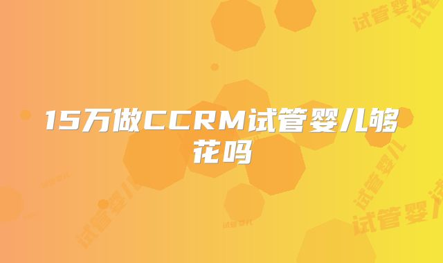 15万做CCRM试管婴儿够花吗