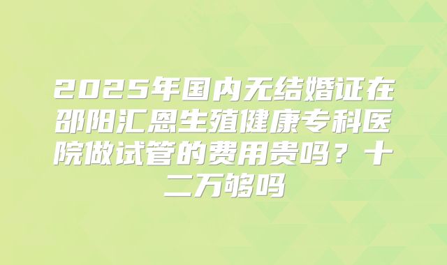 2025年国内无结婚证在邵阳汇恩生殖健康专科医院做试管的费用贵吗?十二万够吗