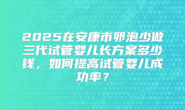 2025在安康市卵泡少做三代试管婴儿长方案多少钱,如何提高试管婴儿成功率?