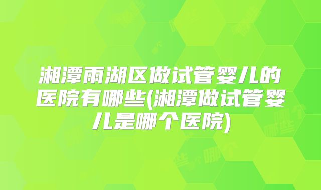 湘潭雨湖区做试管婴儿的医院有哪些(湘潭做试管婴儿是哪个医院)