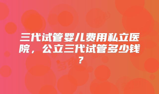 三代试管婴儿费用私立医院,公立三代试管多少钱?