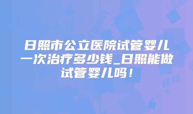 日照市公立医院试管婴儿一次治疗多少钱_日照能做试管婴儿吗！