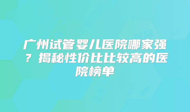 广州试管婴儿医院哪家强？揭秘性价比比较高的医院榜单