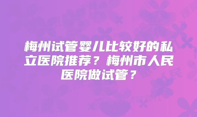 梅州试管婴儿比较好的私立医院推荐？梅州市人民医院做试管？