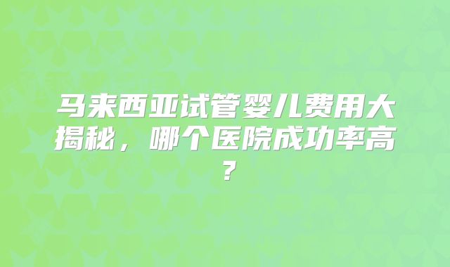 马来西亚试管婴儿费用大揭秘，哪个医院成功率高？