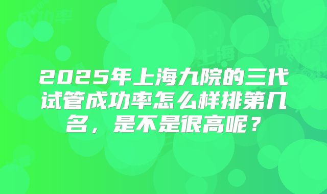 2025年上海九院的三代试管成功率怎么样排第几名，是不是很高呢？