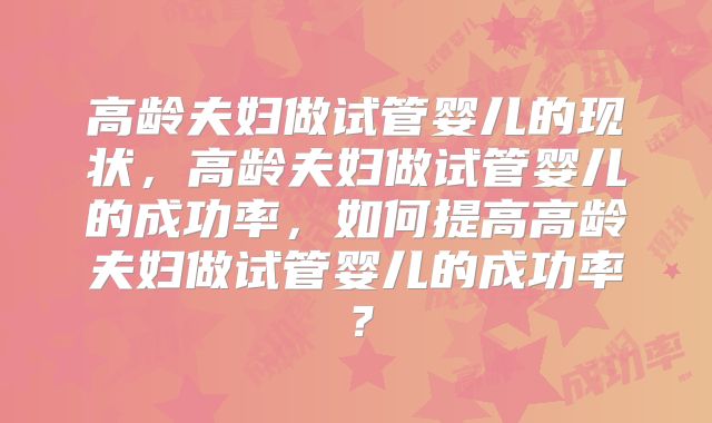 高龄夫妇做试管婴儿的现状,高龄夫妇做试管婴儿的成功率,如何提高高龄夫妇做试管婴儿的成功率?