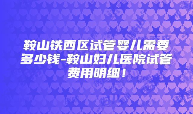 鞍山铁西区试管婴儿需要多少钱-鞍山妇儿医院试管费用明细!