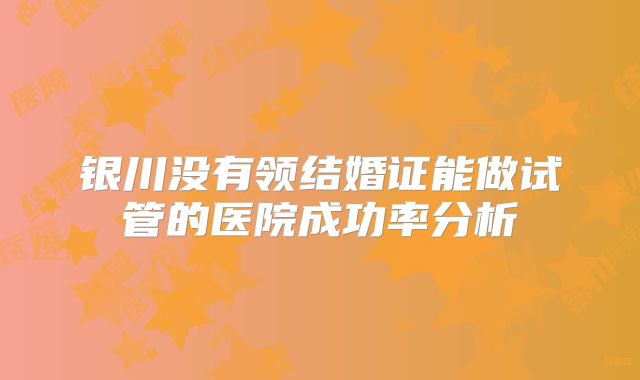 银川没有领结婚证能做试管的医院成功率分析
