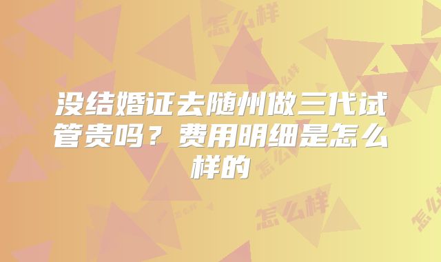 没结婚证去随州做三代试管贵吗?费用明细是怎么样的