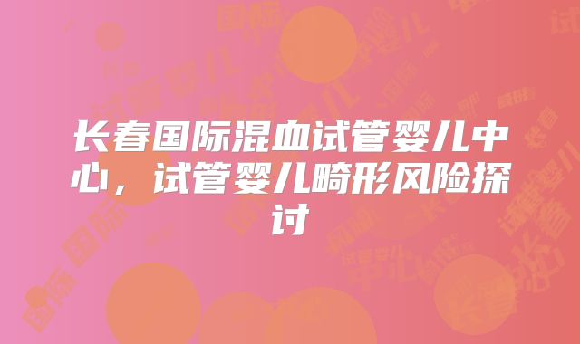 长春国际混血试管婴儿中心，试管婴儿畸形风险探讨