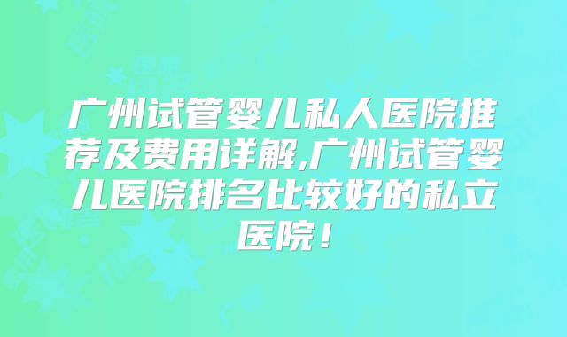 广州试管婴儿私人医院推荐及费用详解,广州试管婴儿医院排名比较好的私立医院！