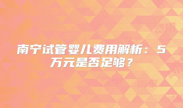 南宁试管婴儿费用解析:5万元是否足够?
