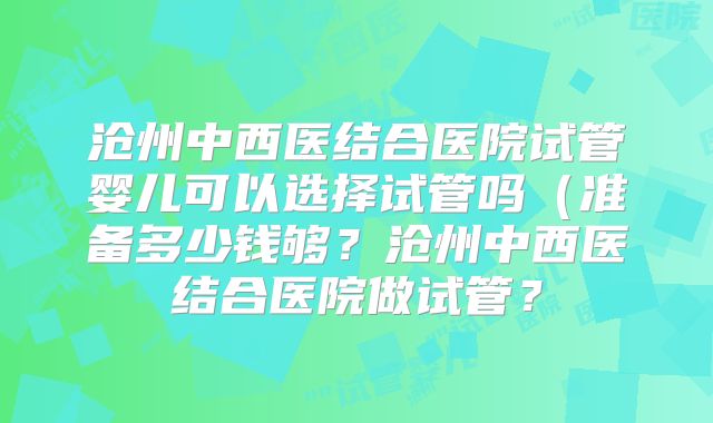 沧州中西医结合医院试管婴儿可以选择试管吗(准备多少钱够?沧州中西医结合医院做试管?