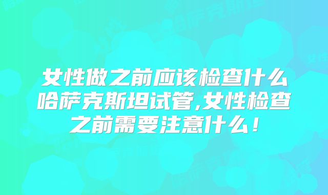 女性做之前应该检查什么哈萨克斯坦试管,女性检查之前需要注意什么！