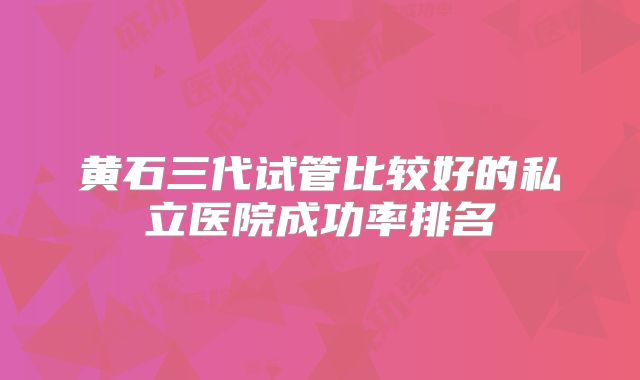 黄石三代试管比较好的私立医院成功率排名