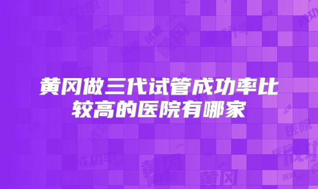 黄冈做三代试管成功率比较高的医院有哪家