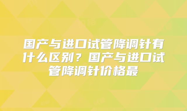 国产与进口试管降调针有什么区别?国产与进口试管降调针价格最
