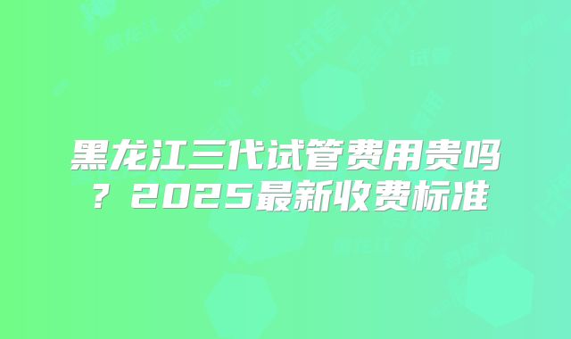 黑龙江三代试管费用贵吗？2025最新收费标准