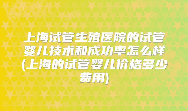 上海试管生殖医院的试管婴儿技术和成功率怎么样(上海的试管婴儿价格多少费用)