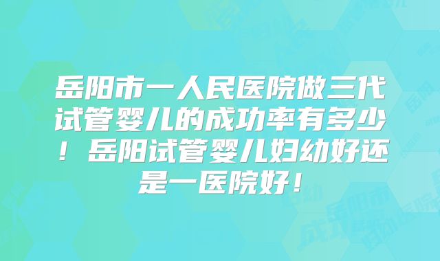 岳阳市一人民医院做三代试管婴儿的成功率有多少!岳阳试管婴儿妇幼好还是一医院好!