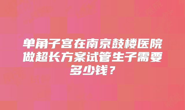 单角子宫在南京鼓楼医院做超长方案试管生子需要多少钱？