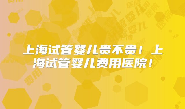 上海试管婴儿贵不贵！上海试管婴儿费用医院！