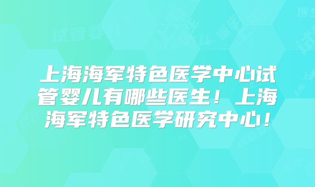 上海海军特色医学中心试管婴儿有哪些医生！上海海军特色医学研究中心！