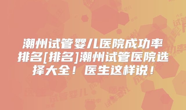 潮州试管婴儿医院成功率排名[排名]潮州试管医院选择大全！医生这样说！