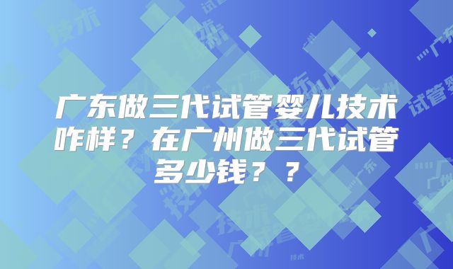 广东做三代试管婴儿技术咋样？在广州做三代试管多少钱？？