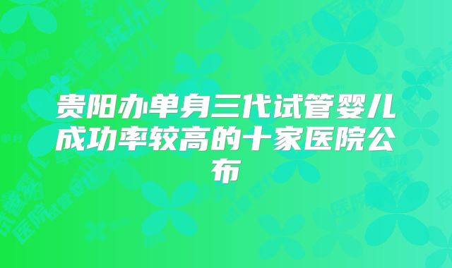 贵阳办单身三代试管婴儿成功率较高的十家医院公布