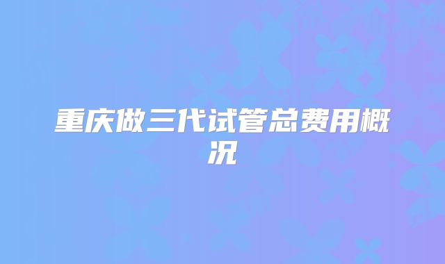 重庆做三代试管总费用概况