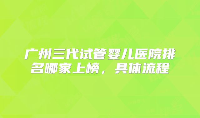 广州三代试管婴儿医院排名哪家上榜，具体流程