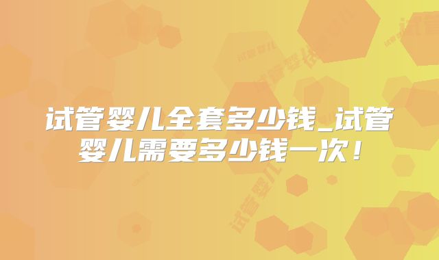 试管婴儿全套多少钱_试管婴儿需要多少钱一次！