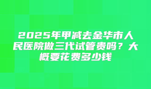 2025年甲减去金华市人民医院做三代试管贵吗？大概要花费多少钱