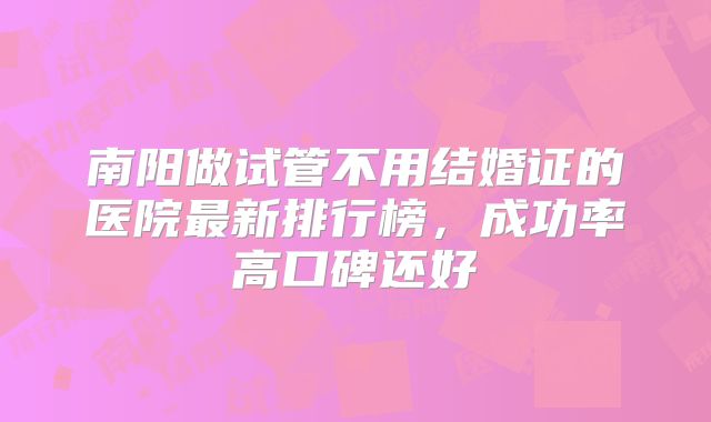 南阳做试管不用结婚证的医院最新排行榜,成功率高口碑还好