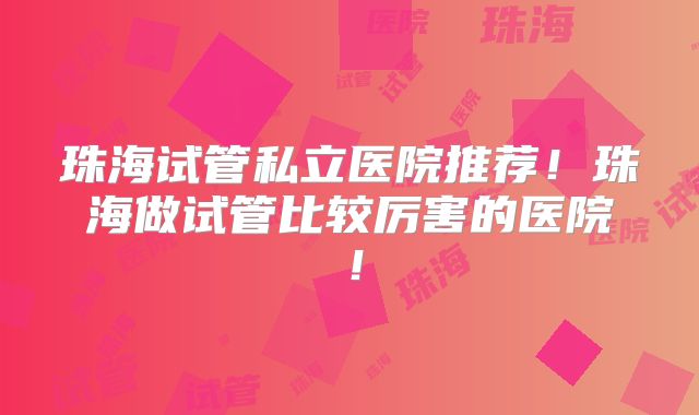 珠海试管私立医院推荐！珠海做试管比较厉害的医院！