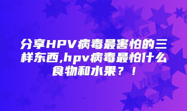 分享HPV病毒最害怕的三样东西,hpv病毒最怕什么食物和水果?!