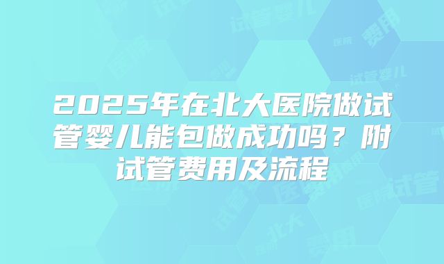 2025年在北大医院做试管婴儿能包做成功吗?附试管费用及流程