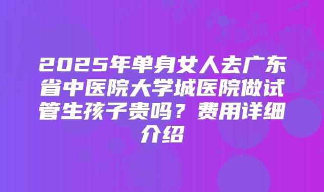 2025年单身女人去广东省中医院大学城医院做试管生孩子贵吗？费用详细介绍