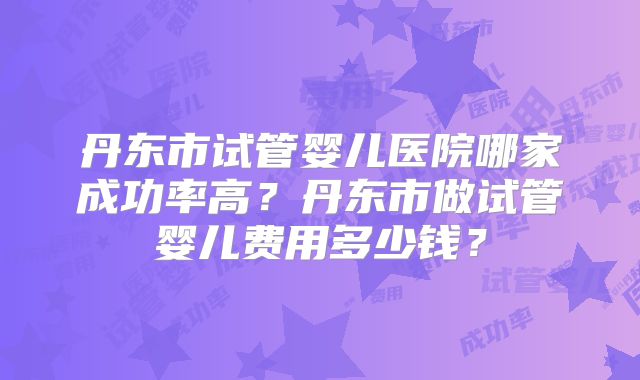丹东市试管婴儿医院哪家成功率高？丹东市做试管婴儿费用多少钱？
