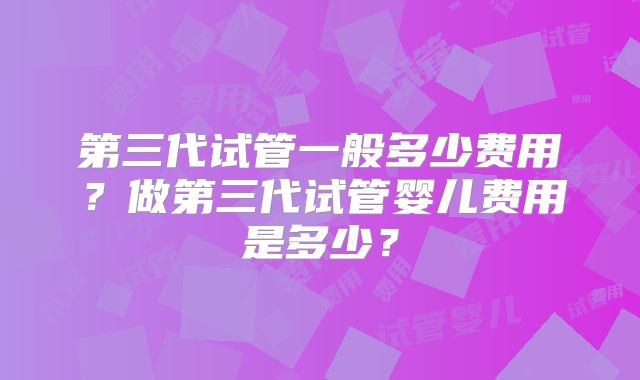 第三代试管一般多少费用？做第三代试管婴儿费用是多少？