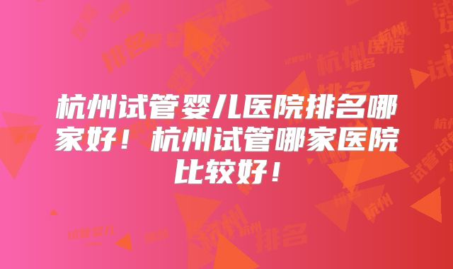 杭州试管婴儿医院排名哪家好！杭州试管哪家医院比较好！