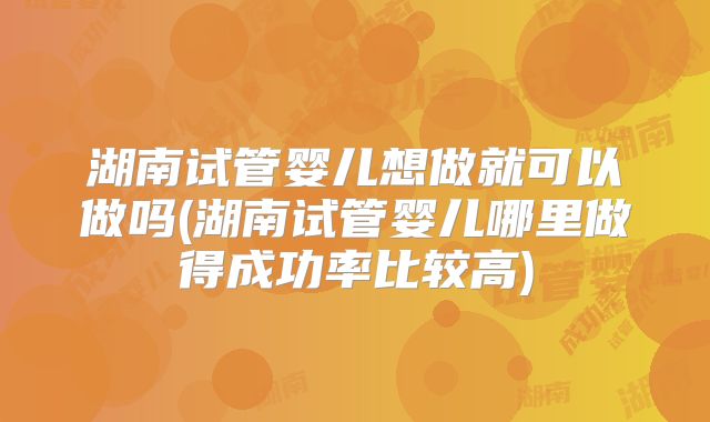 湖南试管婴儿想做就可以做吗(湖南试管婴儿哪里做得成功率比较高)