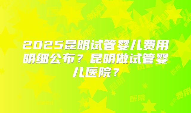 2025昆明试管婴儿费用明细公布？昆明做试管婴儿医院？