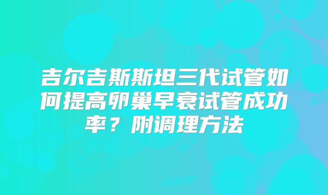 吉尔吉斯斯坦三代试管如何提高卵巢早衰试管成功率？附调理方法